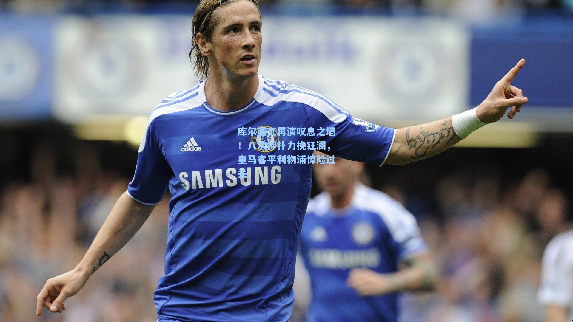 库尔图瓦再演叹息之墙！八次神扑力挽狂澜，皇马客平利物浦惊险过关